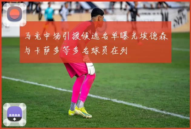 马竞中场引援候选名单曝光埃德森与卡萨多等多名球员在列