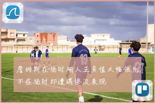 詹姆斯在场时湖人正负值大幅领先不在场时却遭遇惨淡表现