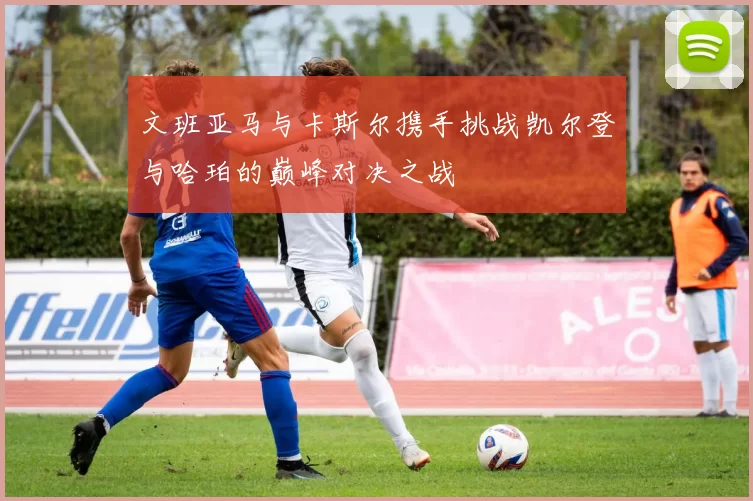 文班亚马与卡斯尔携手挑战凯尔登与哈珀的巅峰对决之战