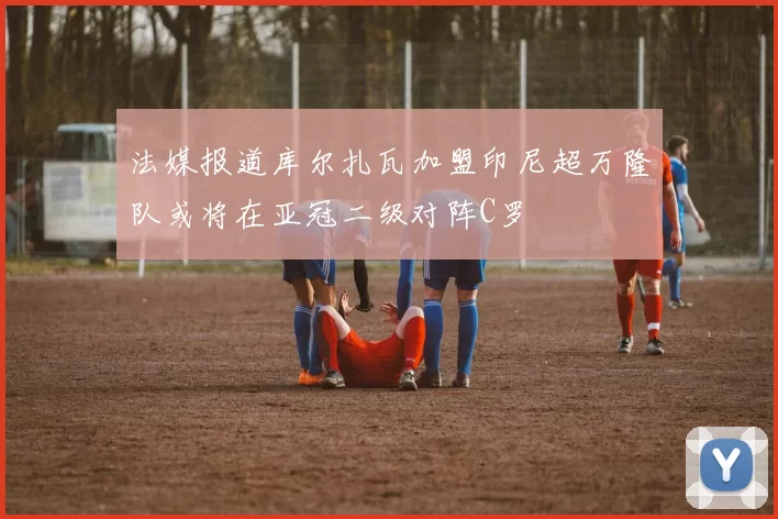 法媒报道库尔扎瓦加盟印尼超万隆队或将在亚冠二级对阵C罗