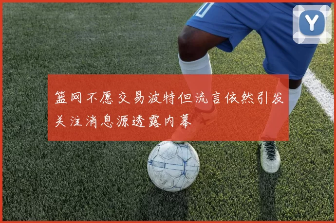 篮网不愿交易波特但流言依然引发关注消息源透露内幕