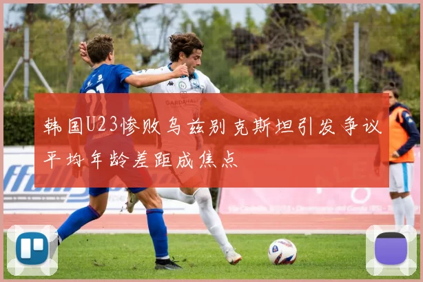 韩国U23惨败乌兹别克斯坦引发争议平均年龄差距成焦点