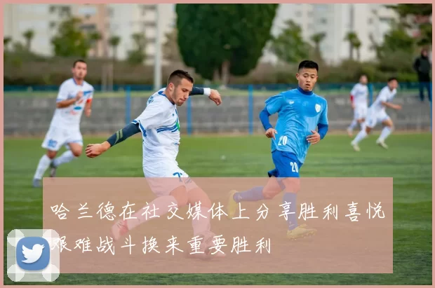 哈兰德在社交媒体上分享胜利喜悦艰难战斗换来重要胜利