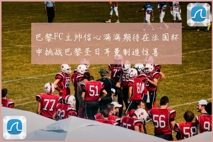 巴黎FC主帅信心满满期待在法国杯中挑战巴黎圣日耳曼制造惊喜