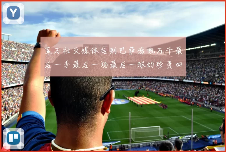 莱万社交媒体告别巴萨感慨万千最后一季最后一场最后一球的珍贵回忆